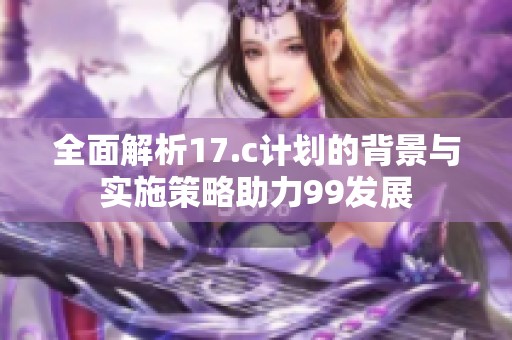 全面解析17.c计划的背景与实施策略助力99发展