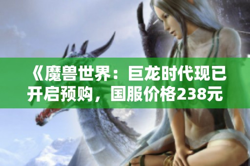 《魔兽世界：巨龙时代现已开启预购，国服价格238元起》