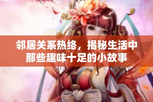 邻居关系热络，揭秘生活中那些趣味十足的小故事