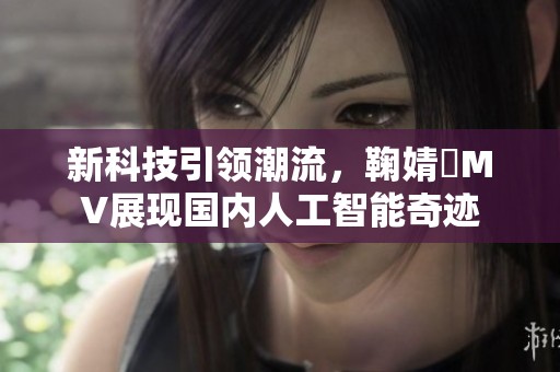 新科技引领潮流，鞠婧祎MV展现国内人工智能奇迹