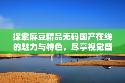 探索麻豆精品无码国产在线的魅力与特色，尽享视觉盛宴