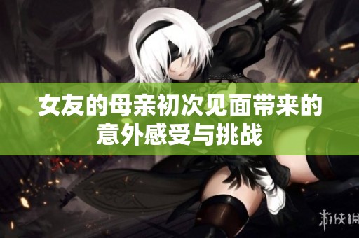 女友的母亲初次见面带来的意外感受与挑战