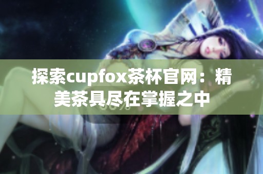 探索cupfox茶杯官网：精美茶具尽在掌握之中