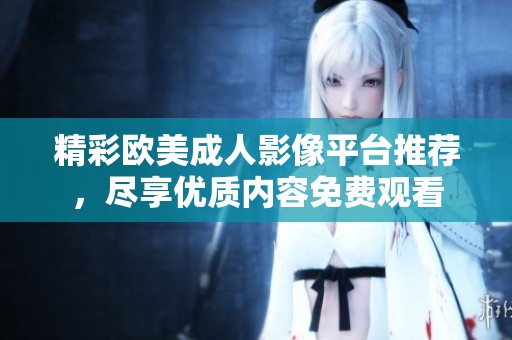 精彩欧美成人影像平台推荐，尽享优质内容免费观看