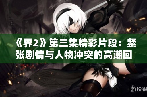 《界2》第三集精彩片段：紧张剧情与人物冲突的高潮回顾