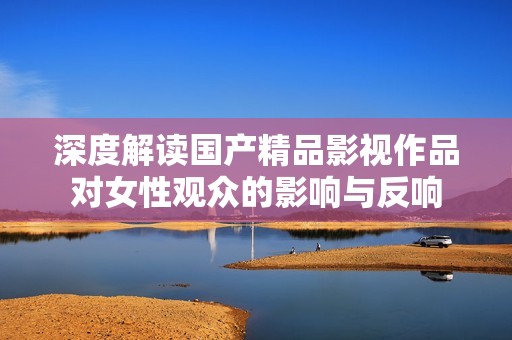 深度解读国产精品影视作品对女性观众的影响与反响