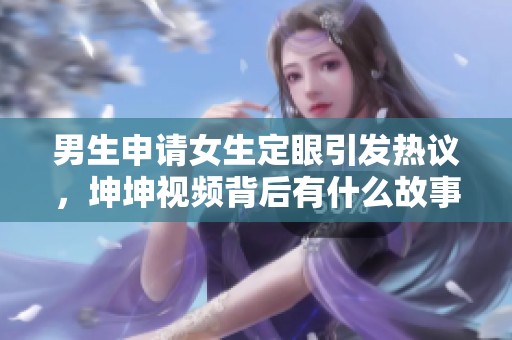 男生申请女生定眼引发热议，坤坤视频背后有什么故事呢