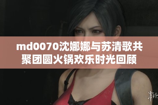 md0070沈娜娜与苏清歌共聚团圆火锅欢乐时光回顾