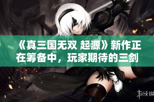 《真三国无双 起源》新作正在筹备中，玩家期待的三剑客继续冒险！