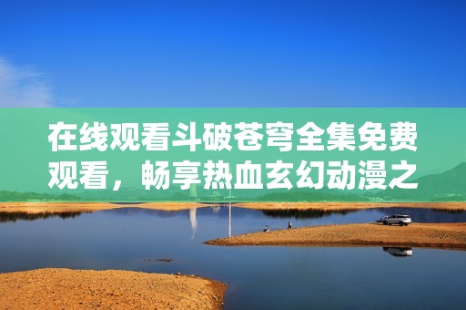 在线观看斗破苍穹全集免费观看，畅享热血玄幻动漫之旅