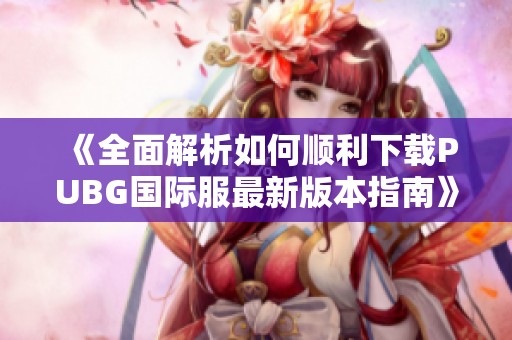 《全面解析如何顺利下载PUBG国际服最新版本指南》