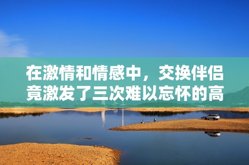 在激情和情感中，交换伴侣竟激发了三次难以忘怀的高潮体验