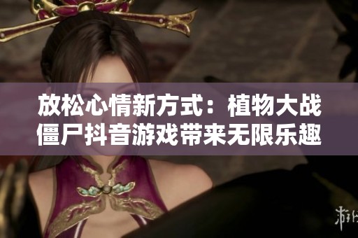 放松心情新方式：植物大战僵尸抖音游戏带来无限乐趣与解压体验