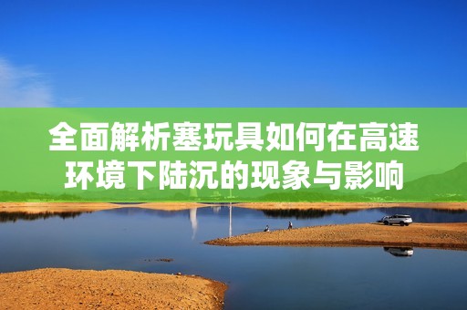 全面解析塞玩具如何在高速环境下陆沉的现象与影响