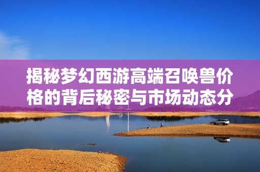 揭秘梦幻西游高端召唤兽价格的背后秘密与市场动态分析
