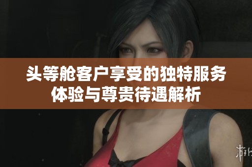 头等舱客户享受的独特服务体验与尊贵待遇解析