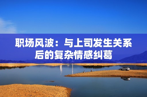 职场风波：与上司发生关系后的复杂情感纠葛