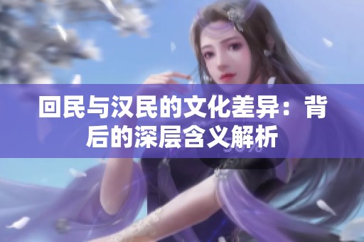 回民与汉民的文化差异：背后的深层含义解析