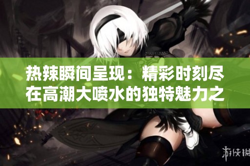 热辣瞬间呈现：精彩时刻尽在高潮大喷水的独特魅力之中