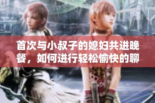 首次与小叔子的媳妇共进晚餐，如何进行轻松愉快的聊天