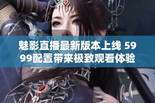 魅影直播最新版本上线 5999配置带来极致观看体验