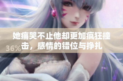 她痛哭不止他却更加疯狂撞击，感情的错位与挣扎