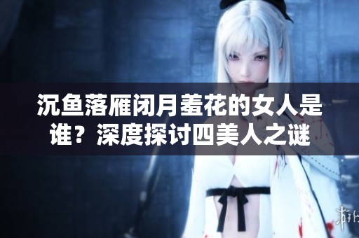沉鱼落雁闭月羞花的女人是谁？深度探讨四美人之谜