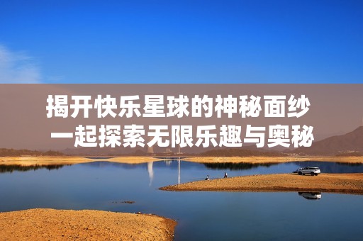 揭开快乐星球的神秘面纱 一起探索无限乐趣与奥秘