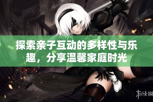 探索亲子互动的多样性与乐趣，分享温馨家庭时光