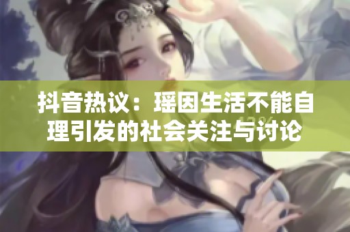 抖音热议：瑶因生活不能自理引发的社会关注与讨论