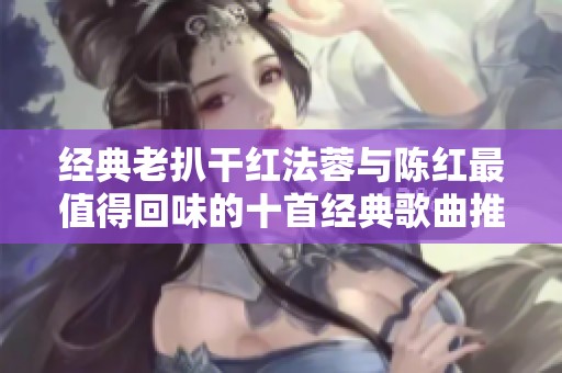 经典老扒干红法蓉与陈红最值得回味的十首经典歌曲推荐