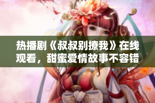 热播剧《叔叔别撩我》在线观看，甜蜜爱情故事不容错过