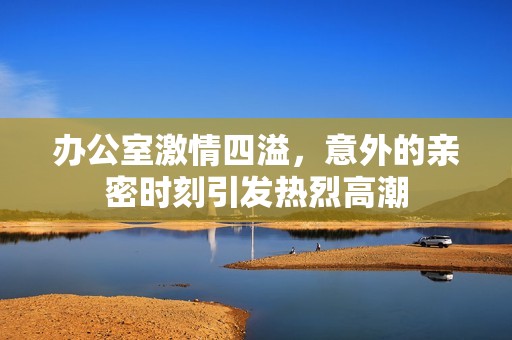 办公室激情四溢，意外的亲密时刻引发热烈高潮