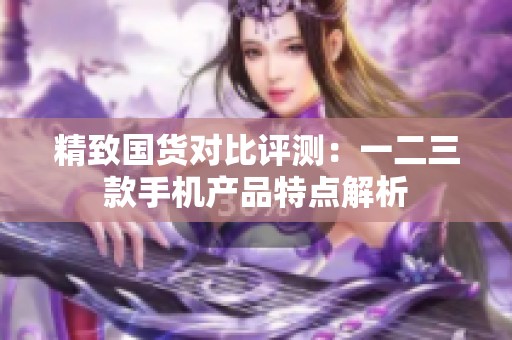 精致国货对比评测：一二三款手机产品特点解析