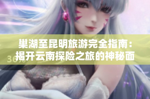 巢湖至昆明旅游完全指南：揭开云南探险之旅的神秘面纱