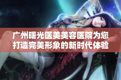 广州曙光医美美容医院为您打造完美形象的新时代体验