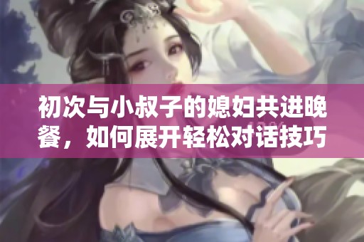 初次与小叔子的媳妇共进晚餐，如何展开轻松对话技巧分享