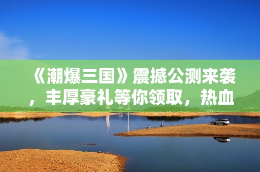 《潮爆三国》震撼公测来袭，丰厚豪礼等你领取，热血战斗共同启程！