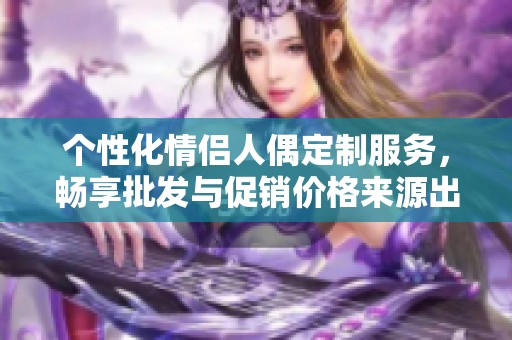 个性化情侣人偶定制服务，畅享批发与促销价格来源出处揭秘