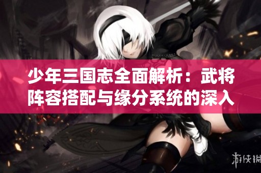 少年三国志全面解析：武将阵容搭配与缘分系统的深入攻略指南