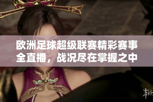 欧洲足球超级联赛精彩赛事全直播，战况尽在掌握之中