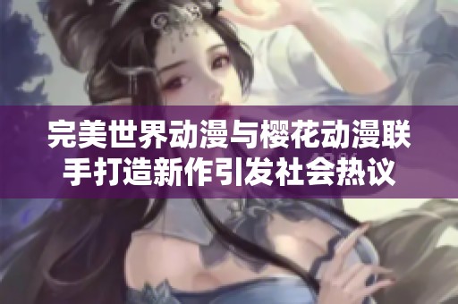 完美世界动漫与樱花动漫联手打造新作引发社会热议
