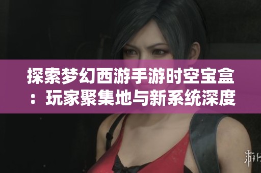 探索梦幻西游手游时空宝盒：玩家聚集地与新系统深度揭秘