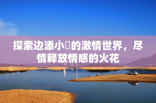 探索边添小泬的激情世界，尽情释放情感的火花