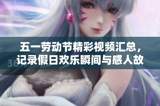五一劳动节精彩视频汇总，记录假日欢乐瞬间与感人故事