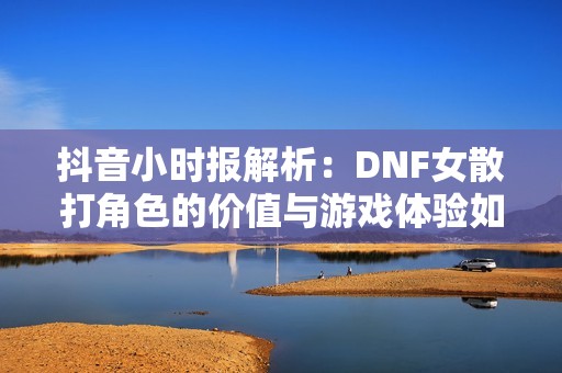 抖音小时报解析：DNF女散打角色的价值与游戏体验如何评估