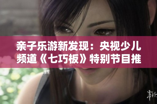亲子乐游新发现：央视少儿频道《七巧板》特别节目推荐百种趣味游乐活动
