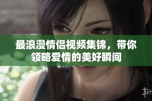 最浪漫情侣视频集锦，带你领略爱情的美好瞬间