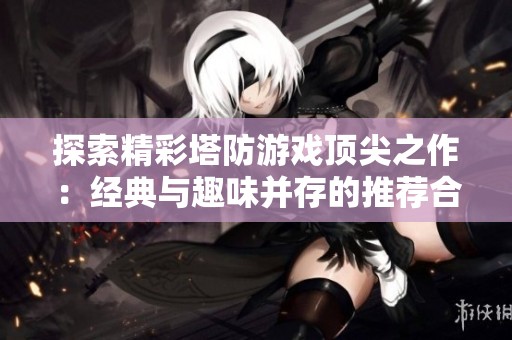 探索精彩塔防游戏顶尖之作：经典与趣味并存的推荐合集