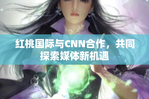 红桃国际与CNN合作，共同探索媒体新机遇